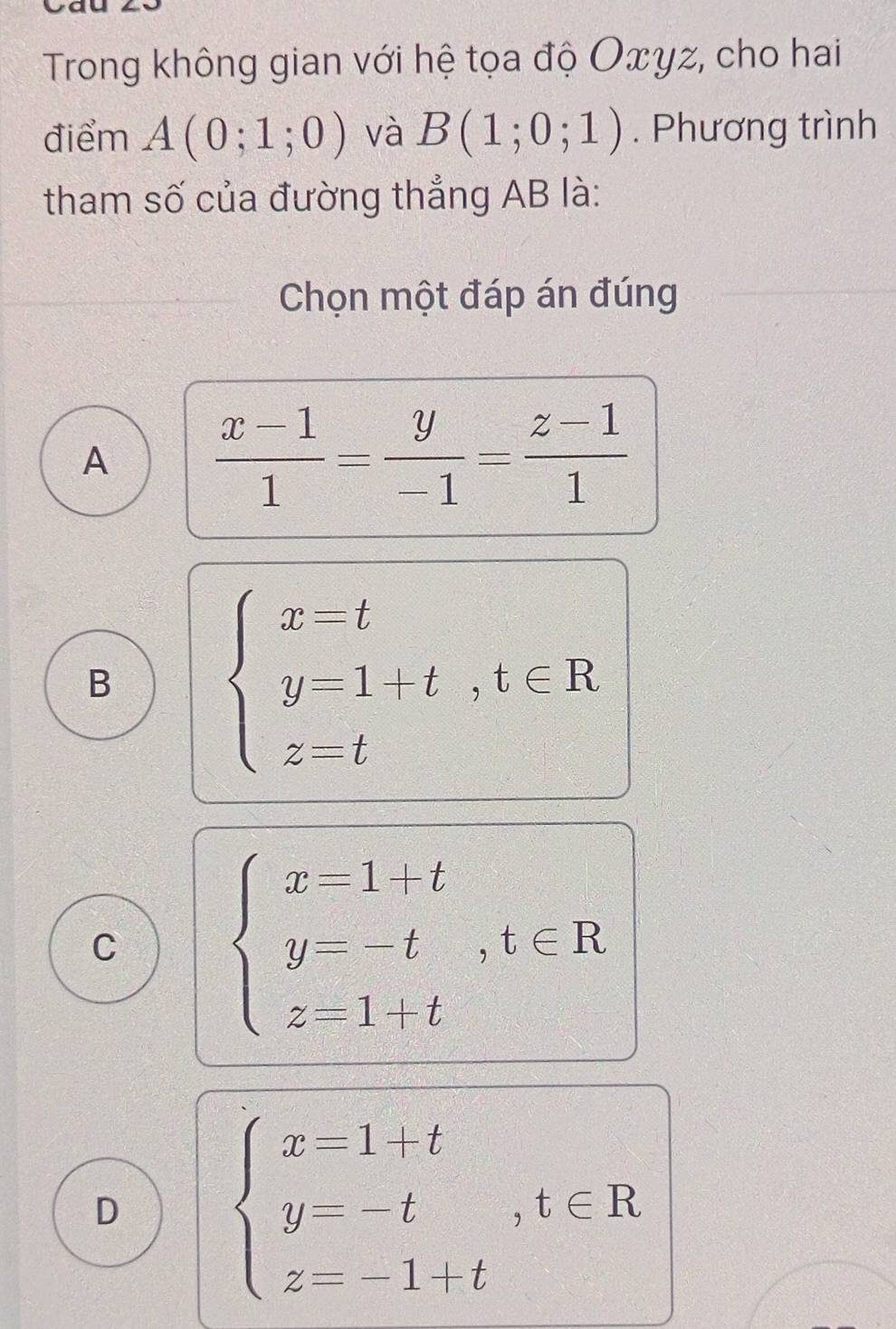 Trong không gian với hệ tọa độ Oxyz, cho hai
điểm A(0;1;0) và B(1;0;1). Phương trình
tham số của đường thẳng AB là:
Chọn một đáp án đúng
A  (x-1)/1 = y/-1 = (z-1)/1 
B
beginarrayl x-t y=1+t,t∈ R z=tendarray.
C
beginarrayl x=1+t y=-t,t∈ R z=1+tendarray.
D
beginarrayl x=1+t y=-t,t∈ R z=-1+tendarray.