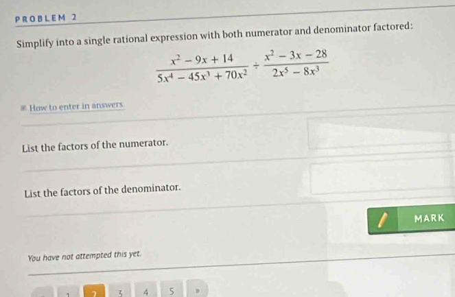 Simplify into a single rational expression with both numerator and denominator factored:
 (x^2-9x+14)/5x^4-45x^3+70x^2 /  (x^2-3x-28)/2x^5-8x^3 
c How to enter in answers. 
List the factors of the numerator. 
List the factors of the denominator. 
MARK 
You have not attempted this yet.
7 3 4 5 D