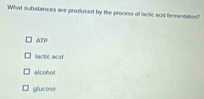 What substances are produced by the process of lactic acid fermentation?
ATP
lactic acid
alcohol
glucose