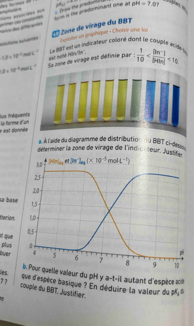 des formes de
pK_A2=4.28
amphotère.
primer ces constantes. c. Draw the predominal
?
tions associées aux
nance des différentes form is the predominant one at pH=7.0 UUples. 
solutions suïvantes :   Zone de virage du BBT
Exploiter un graphique • Choisir une loi
Le BBT est un indicateur coloré dont le couple acideb
1.0* 10^(-2)mol· L^(-1) est noté Hln/Inˉ..0* 10^(-5)mol· L^(-1) zone de virage est définie par :  1/10  <10.
lus fréquents
la forme d'un
e est donnée
a. À l'aide du diagramme de distribution u BBT ci-dessous
déterminer la zone de virage de l'indicateur. Just
sa base
tterion.
t que 
plus 
buer 
les. uelle valeur du pH y a-t-il autant d'espèce acide
7 ? que d'espèce basique ? En déduire la valeur du pK du
couple du BBT. Justifier.
re