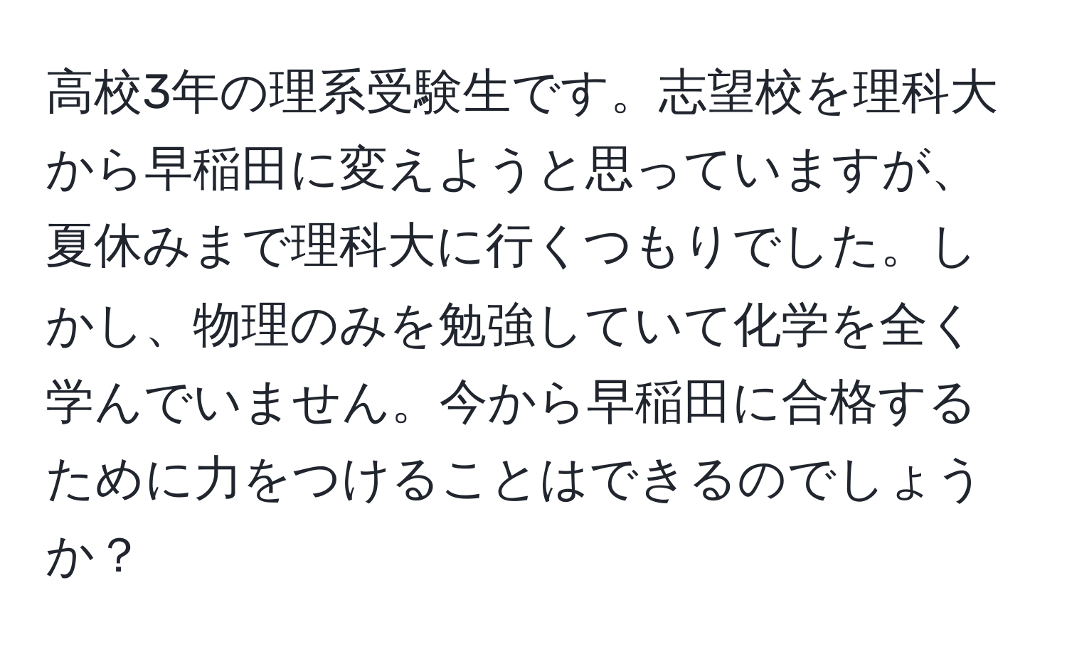 高校3年の理系受験生です。志望校を理科大から早稲田に変えようと思っていますが、夏休みまで理科大に行くつもりでした。しかし、物理のみを勉強していて化学を全く学んでいません。今から早稲田に合格するために力をつけることはできるのでしょうか？