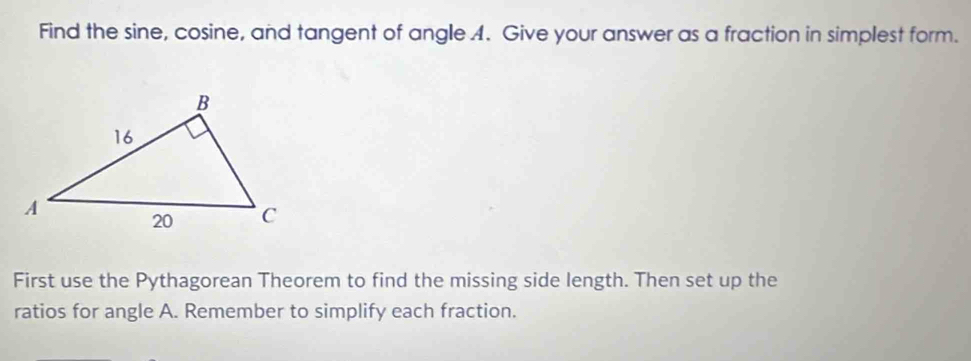 Find the sine, cosine, and tangent of angle 4. Give your answer as a fraction in simplest form. 
First use the Pythagorean Theorem to find the missing side length. Then set up the 
ratios for angle A. Remember to simplify each fraction.