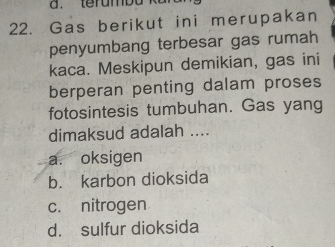 Gas berikut ini merupakan
penyumbang terbesar gas rumah
kaca. Meskipun demikian, gas ini
berperan penting dalam proses
fotosintesis tumbuhan. Gas yang
dimaksud adalah ....
a. oksigen
b. karbon dioksida
c. nitrogen
d. sulfur dioksida