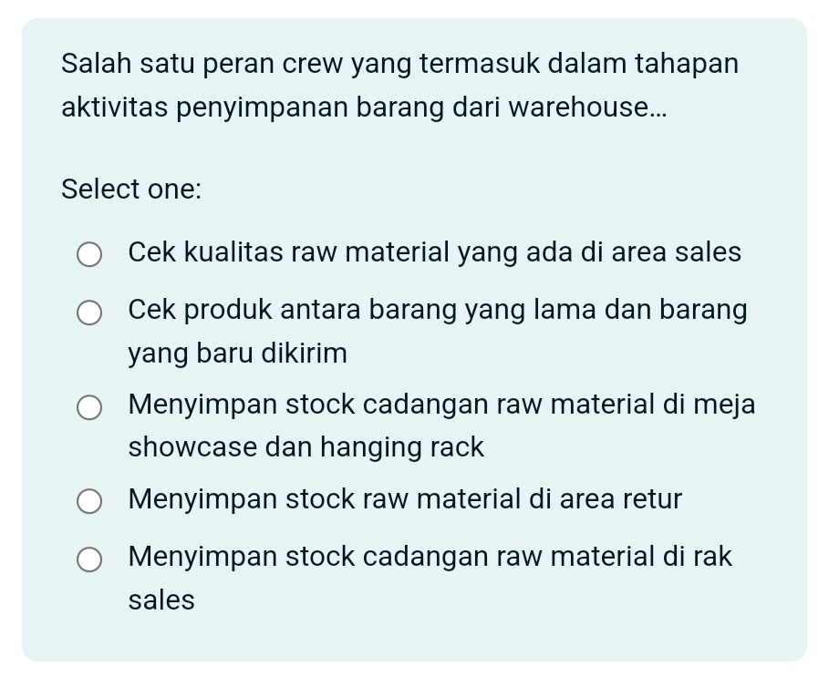 Salah satu peran crew yang termasuk dalam tahapan
aktivitas penyimpanan barang dari warehouse...
Select one:
Cek kualitas raw material yang ada di area sales
Cek produk antara barang yang lama dan barang
yang baru dikirim
Menyimpan stock cadangan raw material di meja
showcase dan hanging rack
Menyimpan stock raw material di area retur
Menyimpan stock cadangan raw material di rak
sales