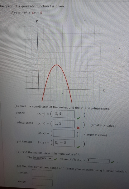 he graph of a quadratic function f is given.
f(x)=-x^2+6x-5
(aes of the vertex and the x - and y-intercepts. 
vertex (x,y)=(3,4 ) 
x-intercepts (x,y)=(1,5 x (smaller x -value)
(x,y)=(□ ) (larger x -value) 
y-intercept (x,y)=(0,-5)
(b) Find the maximum or minimum value of f. 
The maximum value of f is f(x)=4^-□  
(c) Find the domain and range of f. (Enter your answers using interval notation.) 
domain □ 
range □