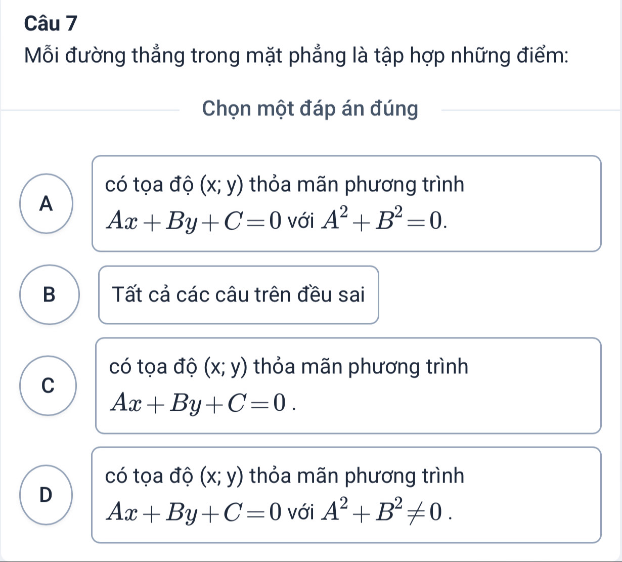 Mỗi đường thẳng trong mặt phẳng là tập hợp những điểm:
Chọn một đáp án đúng
có tọa độ (x;y) thỏa mãn phương trình
A
Ax+By+C=0 với A^2+B^2=0.
B Tất cả các câu trên đều sai
có tọa độ (x;y) thỏa mãn phương trình
C
Ax+By+C=0.
có tọa độ (x;y) thỏa mãn phương trình
D
Ax+By+C=0 với A^2+B^2!= 0.