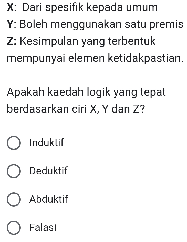 X: Dari spesifik kepada umum
Y : Boleh menggunakan satu premis
Z : Kesimpulan yang terbentuk
mempunyai elemen ketidakpastian.
Apakah kaedah logik yang tepat
berdasarkan ciri X, Y dan Z?
Induktif
Deduktif
Abduktif
Falasi