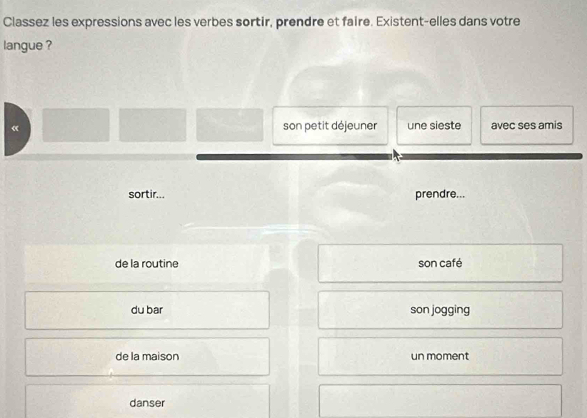 Classez les expressions avec les verbes sortir, prendre et faire. Existent-elles dans votre
langue ?
« son petit déjeuner une sieste avec ses amis
sortir... prendre...
de la routine son café
du bar son jogging
de la maison un moment
danser