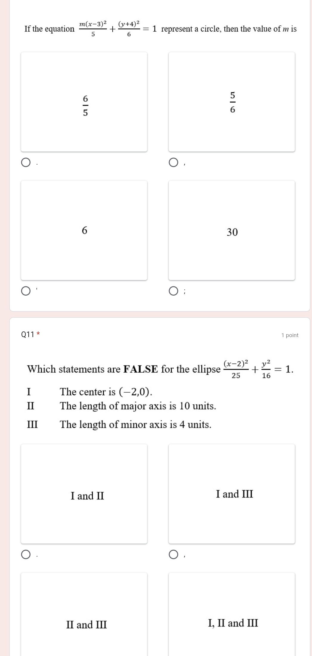 If the equation frac m(x-3)^25+frac (y+4)^26=1 represent a circle, then the value of m is
 6/5 
 5/6 
 .
6
30
Q11 * 1 point
Which statements are FALSE for the ellipse frac (x-2)^225+ y^2/16 =1. 
I The center is (-2,0). 
I The length of major axis is 10 units.
III The length of minor axis is 4 units.
I and II I and III
).
II and III I, II and III