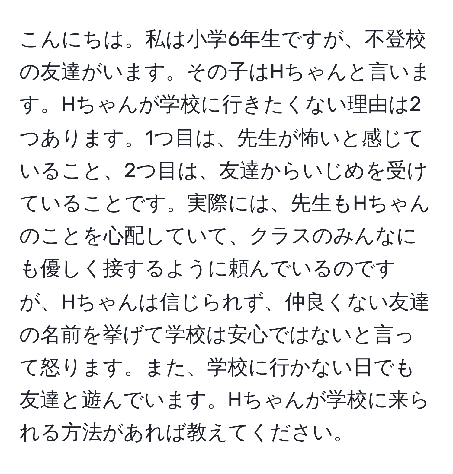 こんにちは。私は小学6年生ですが、不登校の友達がいます。その子はHちゃんと言います。Hちゃんが学校に行きたくない理由は2つあります。1つ目は、先生が怖いと感じていること、2つ目は、友達からいじめを受けていることです。実際には、先生もHちゃんのことを心配していて、クラスのみんなにも優しく接するように頼んでいるのですが、Hちゃんは信じられず、仲良くない友達の名前を挙げて学校は安心ではないと言って怒ります。また、学校に行かない日でも友達と遊んでいます。Hちゃんが学校に来られる方法があれば教えてください。