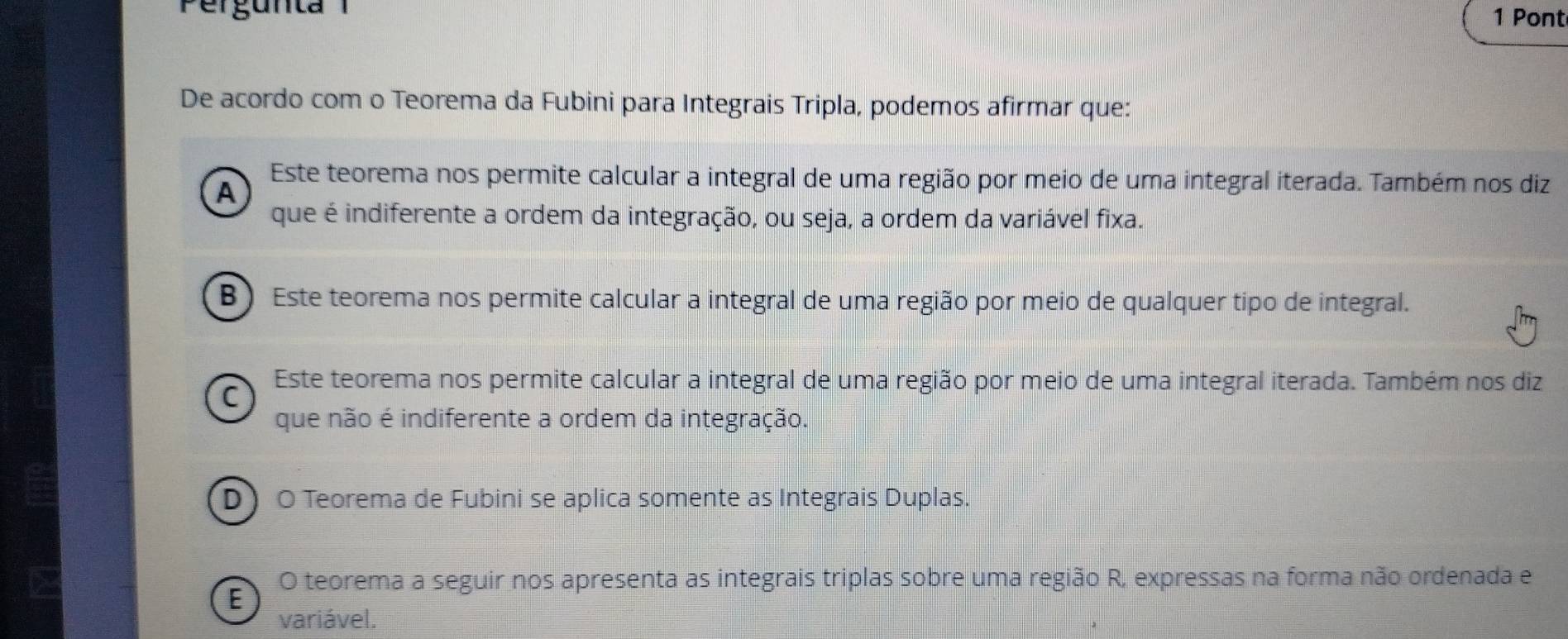 Pergunta
1 Pont
De acordo com o Teorema da Fubini para Integrais Tripla, podemos afirmar que:
Este teorema nos permite calcular a integral de uma região por meio de uma integral iterada. Também nos diz
A
que é indiferente a ordem da integração, ou seja, a ordem da variável fixa.
B ) Este teorema nos permite calcular a integral de uma região por meio de qualquer tipo de integral.
Este teorema nos permite calcular a integral de uma região por meio de uma integral iterada. Também nos diz
C
que não é indiferente a ordem da integração.
D O Teorema de Fubini se aplica somente as Integrais Duplas.
E O teorema a seguir nos apresenta as integrais triplas sobre uma região R, expressas na forma não ordenada e
variável.