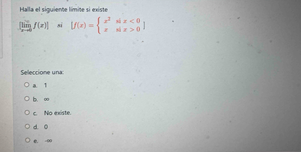 Halla el siguiente límite si existe
[limlimits _xto 0f(x)] si [f(x)=beginarrayl x^2six<0 xsix>0endarray.  ]
Seleccione una:
a. 1
b. ∞
c. No existe.
d. 0
e. -∞