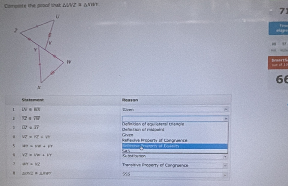 Compiete the proof that △ UVZ≌ △ XWY
71
taris
elaps
c 57
SmartS
out of 10
66
Statement Reason
1 overline UV≌ overline WX
Given
2 overline YZ overline VW
Definition of equilateral triangle
3 overline UZ overline XY Definition of midpoint
4 VZ=YZ+VY Given
Reflexive Property of Congruence
5 WY=VW+VY Reflexive Property of Equality
SAs
. VZ=VW+VY Substitution
7 WY=VZ Transitive Property of Congruence
B △ UVZ △ XWY SSS