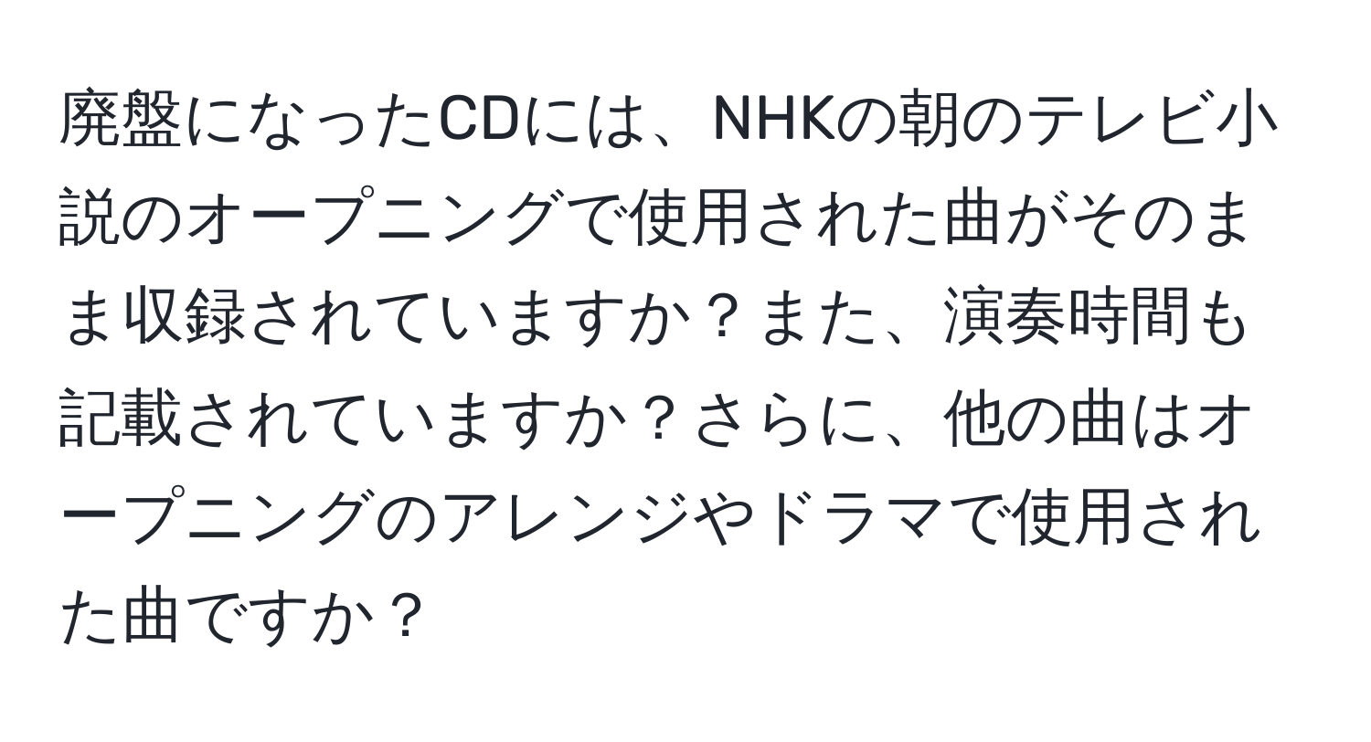 廃盤になったCDには、NHKの朝のテレビ小説のオープニングで使用された曲がそのまま収録されていますか？また、演奏時間も記載されていますか？さらに、他の曲はオープニングのアレンジやドラマで使用された曲ですか？