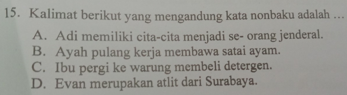 Kalimat berikut yang mengandung kata nonbaku adalah ...
A. Adi memiliki cita-cita menjadi se- orang jenderal.
B. Ayah pulang kerja membawa satai ayam.
C. Ibu pergi ke warung membeli detergen.
D. Evan merupakan atlit dari Surabaya.