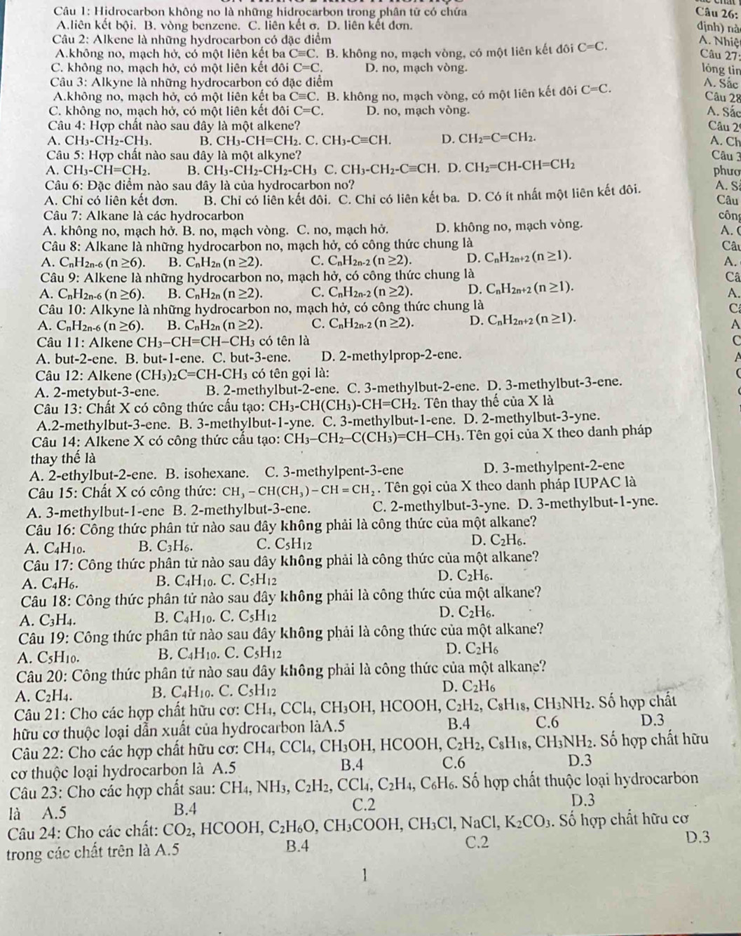 Hidrocarbon không no là những hidrocarbon trong phân tử có chứa Câu 26: định) nà
A.liên kết bội. B. vòng benzene. C. liên kết σ. D. liên kết đơn.
Câu 2: Alkene là những hydrocarbon có đặc điểm A. Nhiệt
A.không no, mạch hở, có một liên kết ba Cequiv C. B. không no, mạch vòng, có một liên kết đôi C=C.
Câu 27:
C. không no, mạch hở, có một liên kết đôi C=C. D. no, mạch vòng. lóng tin
Câu 3: Alkyne là những hydrocarbon có đặc điểm A. Sắc
A.không no, mạch hở, có một liên kết ba Cequiv C. B. không no, mạch vòng, có một liên kết đôi C=C.
Câu 28
C. không no, mạch hở, có một liên kết đôi C=C. D. no, mạch vòng.
A. Sắc
Câu 4: Hợp chất nào sau đây là một alkene? Câu 2
A. CH_3-CH_2-CH_3. B. CH_3-CH=CH_2.C.CH_3-Cequiv CH. D. CH_2=C=CH_2. A. Ch
Câu 5: : Hợp chất nào sau đây là một alkyne?  Câu 3 phưo
A. CH_3-CH=CH_2. B. CH_3-CH_2-CH_2-CH_3 C. CH_3-CH_2-Cequiv CH. D. CH_2=CH-CH=CH_2
Câu 6: Đặc điểm nào sau đây là của hydrocarbon no?
A. Chi có liên kết đơn, B. Chỉ có liên kết đôi. C. Chỉ có liên kết ba. D. Có ít nhất một liên kết đôi. Câu A. S
*  Câu 7: Alkane là các hydrocarbon công
A. không no, mạch hở. B. no, mạch vòng. C. no, mạch hở. D. không no, mạch vòng.
A. (
Câu 8: Alkane là những hydrocarbon no, mạch hở, có công thức chung là Câu
A. C_nH_2n-6 (n≥ 6). B. C_nH_2n(n≥ 2). C. C_nH_2n-2(n≥ 2). D. C_nH_2n+2(n≥ 1).
A.
Câu 9 : Alkene là những hydrocarbon no, mạch hở, có công thức chung là Câ
A. C_nH_2n-6(n≥ 6). B. C_nH_2n(n≥ 2). C. C_nH_2n- (n≥ 2). D. C_nH_2n+2(n≥ 1).
A.
Câu 10: All kyne là những hydrocarbon no, mạch  hở, có công thức chung là C
A. C_nH_2n-6 (n≥ 6) B. C_nH_2n(n≥ 2). C. C_nH_2n-2(n≥ 2). D. C_nH_2n+2(n≥ 1).
A
* Câu 11: Alkene CH_3-CH=CH-CH_3 có tên là
C
A. bu -2- ene. B. but-1-ene. C. b 1t-3-ene. D. 2-methylprop-2-ene. A
Câu 12: Alkene (CH_3) _2C=CH-CH_3 có tên gọi là: (
A. 2-metybut-3-ene. B. 2-methylbut-2-ene. C. 3-methylbut-2-ene. D. 3-methylbut-3-ene.
Câu 13: Chất X có công thức cấu tạo: CH_3-CH(CH_3)-CH=CH_2. Tên thay thế của X là
A.2-methylbut-3-ene. B. 3-methylbut-1-yne. C. 3-methylbut-1-ene. D. 2-methylbut-3-yne.
Câu 14: Alkene X có công thức cầu tạo: CH_3-CH_2-C(CH_3)=CH-CH_3. Tên gọi của X theo danh pháp
thay thế là
A. 2-ethylbut-2-ene. B. isohexane. C. 3-methylpent-3-ene D. 3-methylpent-2-ene
*  Câu 15: Chất X có công thức: CH_3-CH(CH_3)-CH=CH_2. Tên gọi của X theo danh pháp IUPAC là
A. 3-methylbut-1-ene B. 2-methylbut-3-ene. C. 2-methylbut-3-yne. D. 3-methylbut-1-yne.
Câu 16: Công thức phân tử nào sau đây không phải là công thức của một alkane?
A. C4H10. B. C_3H_6. C. C_5H_12 D. C_2H_6.
Câu 17: Công thức phân tử nào sau dây không phải là công thức của một alkane?
A. C.H 6. B. C_4H_10. C.C_5H_12 D. C_2H_6.
Câu 18 : Công thức phân tử nào sau dây không phải là công thức của một alkane?
A. C_3H_4. B. C_4H_10. 1 C_5H_12 D. C_2H_6.
Câu 19: Công thức phân tử nào sau đây không phải là công thức của một alkane?
A. C_5 H10.
B. C_4H_10.C. C_5H_12
D. C_2H_6
Câu 20: Công thức phân tử nào sau dây không phải là công thức của một alkane?
A. C_2H_4.
B. C_4H_10 .C. C_5H_12
D. C_2H_6
Câu 21: Cho các hợp chất hữu cơ: CH_4,CCl_4,CH_3OH,HCOOH, C_2H_2,C_8H_18,CH_3NH_2. Số hợp chất
hữu cơ thuộc loại dẫn xuất của hydrocarbon làA.5 B.4 C.6
D.3
Câu 22: Cho các hợp chất hữu cơ: CH_4,CCl_4,CH_3OH,HCOOH,C_2H_2,C_8H_18,CH_3NH_2 D.3 . Số hợp chất hữu
B.4
cơ thuộc loại hydrocarbon là A.5 C.6
Câu 23: Cho các hợp chất sau: CH_4,NH_3,C_2H_2,CCl_4,C_2H_4,C_6H_6. Số hợp chất thuộc loại hydrocarbon
là A.5 B.4 C.2 D.3
Câu 24: Cho các chất: CO_2,HCOOH,C_2H_6O,CH_3COOH,CH_3Cl,NaCl,K_2CO_3 C.2 . Số hợp chất hữu cơ
D.3
trong các chất trên là A.5 B.4