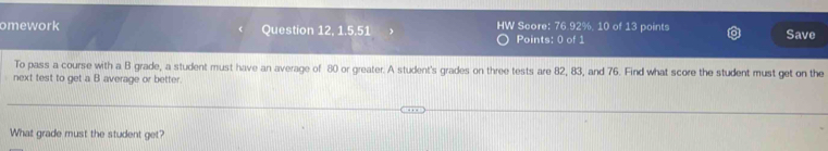 omework Question 12, 1.5.51 HW Score: 76.92 %. 10 of 13 points Save 
Points: 0 of 1 
To pass a course with a B grade, a student must have an average of 80 or greater. A student's grades on three tests are 82, 83, and 76. Find what score the student must get on the 
next test to get a B average or better. 
What grade must the student get?