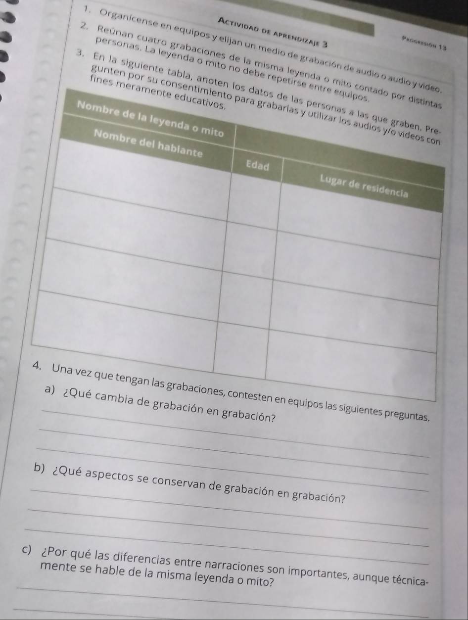 Actividad de aprendizaje 3 
Procresión 13 
Organícense en equipos y elijan un medio de grabación de audio o aud 
2. Reúnan cuatro grabaciones de la misma leyenda o 
personas. La leyenda o mito no debe repe 
3. En la siguiente tabla, an 
fine 
gunten por su 
_ 
entes preguntas. 
_ 
en grabación? 
_ 
_ 
_ 
b) ¿Qué aspectos se conservan de grabación en grabación? 
_ 
_ 
c) ¿Por qué las diferencias entre narraciones son importantes, aunque técnica- 
mente se hable de la misma leyenda o mito? 
_