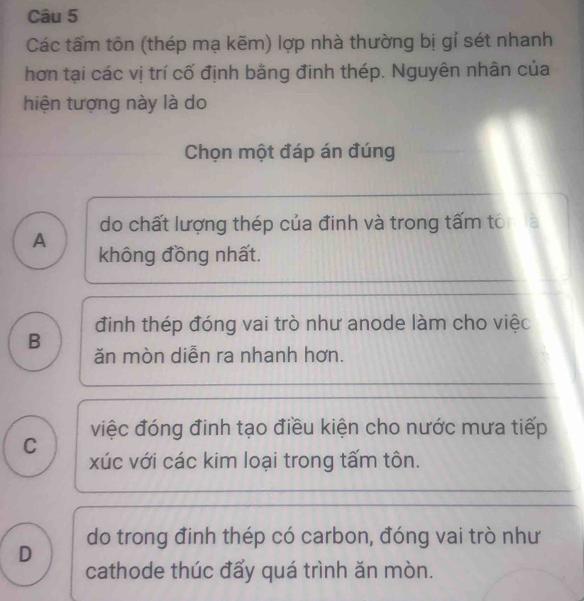 Các tấm tôn (thép mạ kẽm) lợp nhà thường bị gỉ sét nhanh
hơn tại các vị trí cố định bằng đinh thép. Nguyên nhân của
hiện tượng này là do
Chọn một đáp án đúng
do chất lượng thép của đinh và trong tấm tổ
A
không đồng nhất.
B định thép đóng vai trò như anode làm cho việc
ăn mòn diễn ra nhanh hơn.
việc đóng đinh tạo điều kiện cho nước mưa tiếp
C
xúc với các kim loại trong tấm tôn.
do trong đinh thép có carbon, đóng vai trò như
D
cathode thúc đấy quá trình ăn mòn.