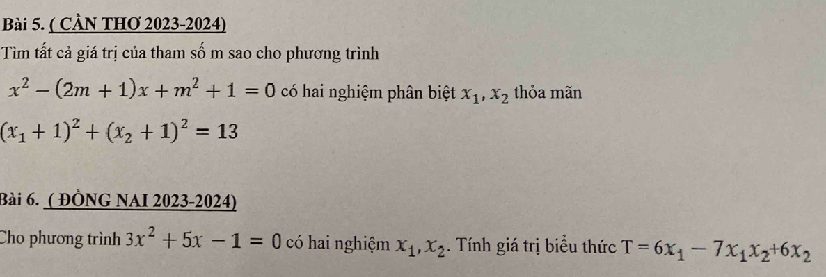 ( CầN THơ 2023-2024) 
Tìm tất cả giá trị của tham số m sao cho phương trình
x^2-(2m+1)x+m^2+1=0 có hai nghiệm phân biệt x_1, x_2 thỏa mãn
(x_1+1)^2+(x_2+1)^2=13
Bài 6. ( ĐÔNG NAI 2023-2024) 
Cho phương trình 3x^2+5x-1=0 có hai nghiệm x_1, x_2. Tính giá trị biểu thức T=6x_1-7x_1x_2+6x_2