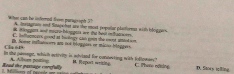 What can be inferred from paragraph 3?
A. Instagram and Snapchat are the most popular platforms with bloggers.
B. Bloggers and micro-bloggers are the best influencers.
C. Influencers good at biology can gain the most attention.
D, Some influencers are not bloggers or micro-bloggers.
Câu 645:
In the passage, which activity is advised for connecting with followers?
A. Album posting. B. Report writing. C. Photo editing. D. Story telling.
Read the passage carefully
1. Millions of people are usin