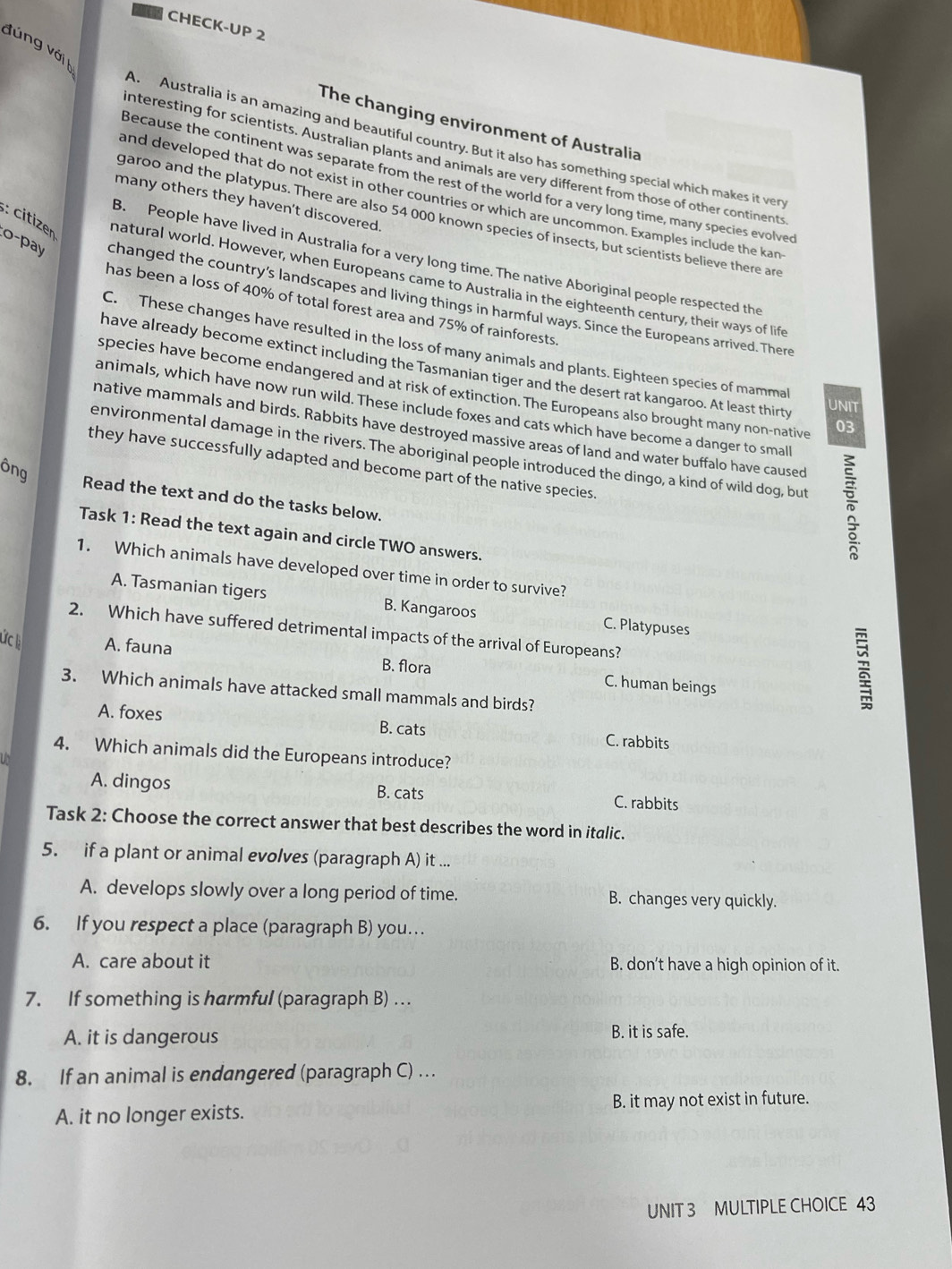 CHECK-UP 2
đúng với 
The changing environment of Australia
A. Australia is an amazing and beautiful country. But it also has something special which makes it ver
nteresting for scientists. Australian plants and animals are very different from those of other continents
Because the continent was separate from the rest of the world for a very long time, many species evolved
and developed that do not exist in other countries or which are uncommon. Examples include the kan
many others they haven’t discovered.
garoo and the platypus. There are also 54 000 known species of insects, but scientists believe there are
B. People have lived in Australia for a very long time. The native Aboriginal people respected the
: citizen natural world. However, when Europeans came to Australia in the eighteenth century, their ways of life
lo-pay changed the country's landscapes and living things in harmful ways. Since the Europeans arrived. There
has been a loss of 40% of total forest area and 75% of rainforests
C. These changes have resulted in the loss of many animals and plants. Eighteen species of mammal
have already become extinct including the Tasmanian tiger and the desert rat kangaroo. At least thirty UNIT
species have become endangered and at risk of extinction. The Europeans also brought many non-native 03
animals, which have now run wild. These include foxes and cats which have become a danger to small
native mammals and birds. Rabbits have destroyed massive areas of land and water buffalo have caused
environmental damage in the rivers. The aboriginal people introduced the dingo, a kind of wild dog, but
they have successfully adapted and become part of the native species.
ông
Read the text and do the tasks below.
Task 1: Read the text again and circle TWO answers.
1. Which animals have developed over time in order to survive?
A. Tasmanian tigers B. Kangaroos C. Platypuses
2. Which have suffered detrimental impacts of the arrival of Europeans?
ức A. fauna B. flora C. human beings
3. Which animals have attacked small mammals and birds?
A. foxes B. cats C. rabbits
4. Which animals did the Europeans introduce?
A. dingos B. cats
C. rabbits
Task 2: Choose the correct answer that best describes the word in italic.
5. if a plant or animal evolves (paragraph A) it ...
A. develops slowly over a long period of time. B. changes very quickly.
6. If you respect a place (paragraph B) you…
A. care about it B. don’t have a high opinion of it.
7. If something is harmful (paragraph B) …
A. it is dangerous B. it is safe.
8. If an animal is endangered (paragraph C) …
A. it no longer exists. B. it may not exist in future.
UNIT 3 MULTIPLE CHOICE 43