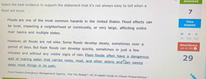 answered 
Select the best evidence to support the statement that it's not always easy to tell when a 
flood will occur.
7
Floods are one of the most common hazards in the United States. Flood effects can Time 
be local, impacting a neighborhood or community, or very large, affecting entire elapsed 
river basins and multiple states.
00 18 22
： MIN SEC 
However, all floods are not alike. Some floods develop slowly, sometimes over a SmartScore 
period of days. But flash floods can develop quickly, sometimes in just a few out of 100 7
minutes and without any visible signs of rain. Flash floods often have a dangerous 29
wall of roaring water that carries rocks, mud, and other debris and an sweep 
away most things in its path. 
From Federal Emergency Management Agency, "Are You Ready?: An In-depth Guide to Citizen Preparedness."