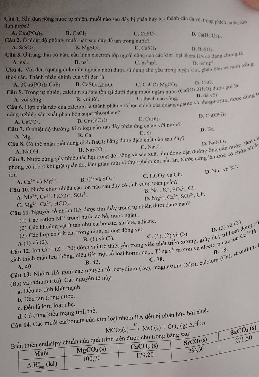 Câu 1, Khi đun nóng nước tự nhiên, muối nào sau đây bị phân huỷ tạo thành cặn đá vôi trong phích nước, ấm
đun nước?
A. Ca_3(PO_4)_2. B. CaCl_2. C. CaSO_4. D, Ca(HCO_3)_2.
Câu 2. Ở nhiệt độ phòng, muối nào sau đây dễ tan trong nước?
A. SrSO_4. B. MgSO_4. C. CaSO_4.
D. BaSO₄.
Câu 3. Ở trạng thái cớ bản, cầu hình electron lớp ngoài cùng của các kim loại nhóm IIA có dạng chung là
A. ns^1. B. ns^2. C. ns^2np^3. D. ns^2np^5.
Câu 4. Vôi đen (quặng dolomite nghiền nhỏ) được sử dụng chủ yếu trong luyện kim, phân bón và nuôi trồng
thuỷ sản. Thành phần chính của vôi đen là
A. 3Ca_3(PO_4)_2.CaF_2. B. CaSO_4.2H_2O. C. CaCO_3.MgCO_3. D. CaO.
Câu 5. Trong tự nhiên, calcium sulfate tồn tại dưới dạng muối ngậm nước (CaSO_4.2H_2O) được gọi là
A. vôi sống. B. vôi tôi. C. thạch cao sống.
D. đá vôi.
Câu 6. Hợp chất nào của calcium là thành phần hoá học chính của quặng apatite và phosphorite, được dùng từ
công nghiệp sản xuất phân bón superphosphate?
D. Ca(OH)_2.
A. CaCO_3. B. Ca_3(PO_4)_2. C. Ca_3P_2.
Câu 7. Ở nhiệt độ thường, kim loại nào sau đây phản ứng chậm với nước?
A. Mg. B. Ca. C. Sr. D. Ba.
Câu 8. Có thể nhận biết dung dịch BaCl_2 bằng dung dịch chất nào sau đây? NaNO_3.
D.
A. NaOH.
B. Na_2CO_3.
C. NaCl.
Câu 9. Nước cứng gây nhiều tác g đời sống và sản hư đóng cặn đường 
phòng có ít bọt khi giặt quần áo, làm giảm mùi vị thực phẩm khi nấu ăn. Nước cứng là nước có chứa nhiều nước, làm ch
ion và Cl. D. Na^+ và K^+.
A. Ca^(2+) và Mg^(2+). B. Cl và SO_4^((2-). C. HCO_3^-)
Câu 10. Nước chứa nhiều các ion nào sau đây có tính cứng toàn phần?
B. Na^+,K^+,SO_4^((2-) .Cl^-).
A. Mg^(2+),Ca^(2+),HCO_3^(-,SO_4^(2-). Mg^2+),Ca^(2+),SO_4^((2-) , Cl.
D.
C. Mg^2+),Ca^(2+),HCO_3^(-.
Câu 11. Nguyên tố nhóm IIA được tìm thấy trong tự nhiên dưới dạng nào?
(1) Các cation M^2+) trong nước ao hồ, nước ngầm.
(2) Các khoáng vật ít tan như carbonate, sulfate, silicate.
D. (2) và (3).
(3) Các hợp chất ít tan trong răng, xương động vật. cú
A.(1) và (2). B. (1) và (3). C. (1), (2) và (3).
Câu 12. Ion Ca^(2+)(Z=20) đóng vai trò thiết yếu trong việc phát triển xương, giúp duy trì hoạ Ca^(2+)la
kích thích m điều tiết một số loại hormone,... Tổng số proton và electron của ion
D. 18.
A. 40. B. 42. C. 38.
Câu 13: Nhóm IIA gồm các nguyên tố: beryllium (Be), magnesium (Mg) , calcium (Ca), strontium
(Ba) và radium (Ra). Các nguyên tố này:
a. Đều có tính khử mạnh.
b. Đều tan trong nước.
c. Đều là kim loại nhẹ.
d. Có cùng kiểu mạng tinh thể.
uối carbonate của kim loại nhóm IIA đều bị phân hủy bởi nhiệt: