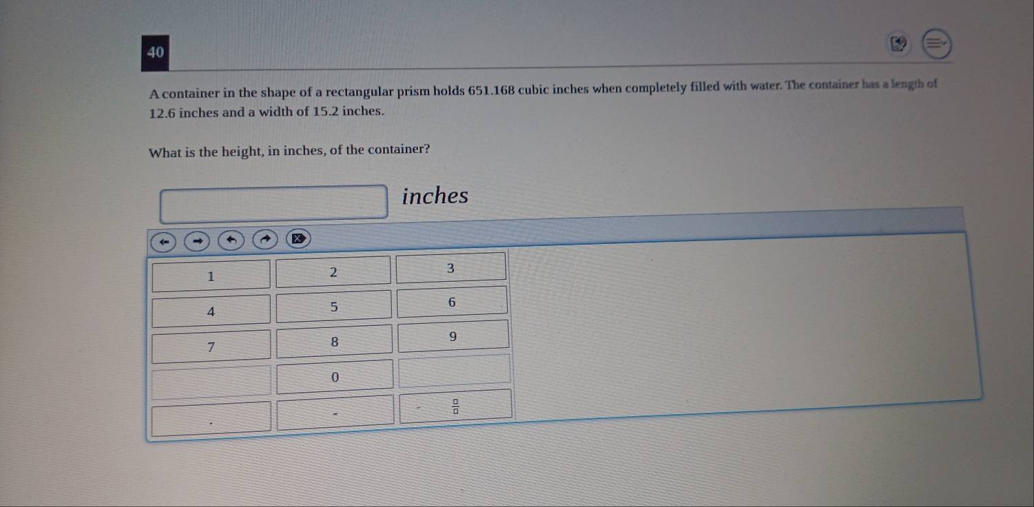 A container in the shape of a rectangular prism holds 651.168 cubic inches when completely filled with water. The container has a length of
12.6 inches and a width of 15.2 inches.
What is the height, in inches, of the container?
inches
←