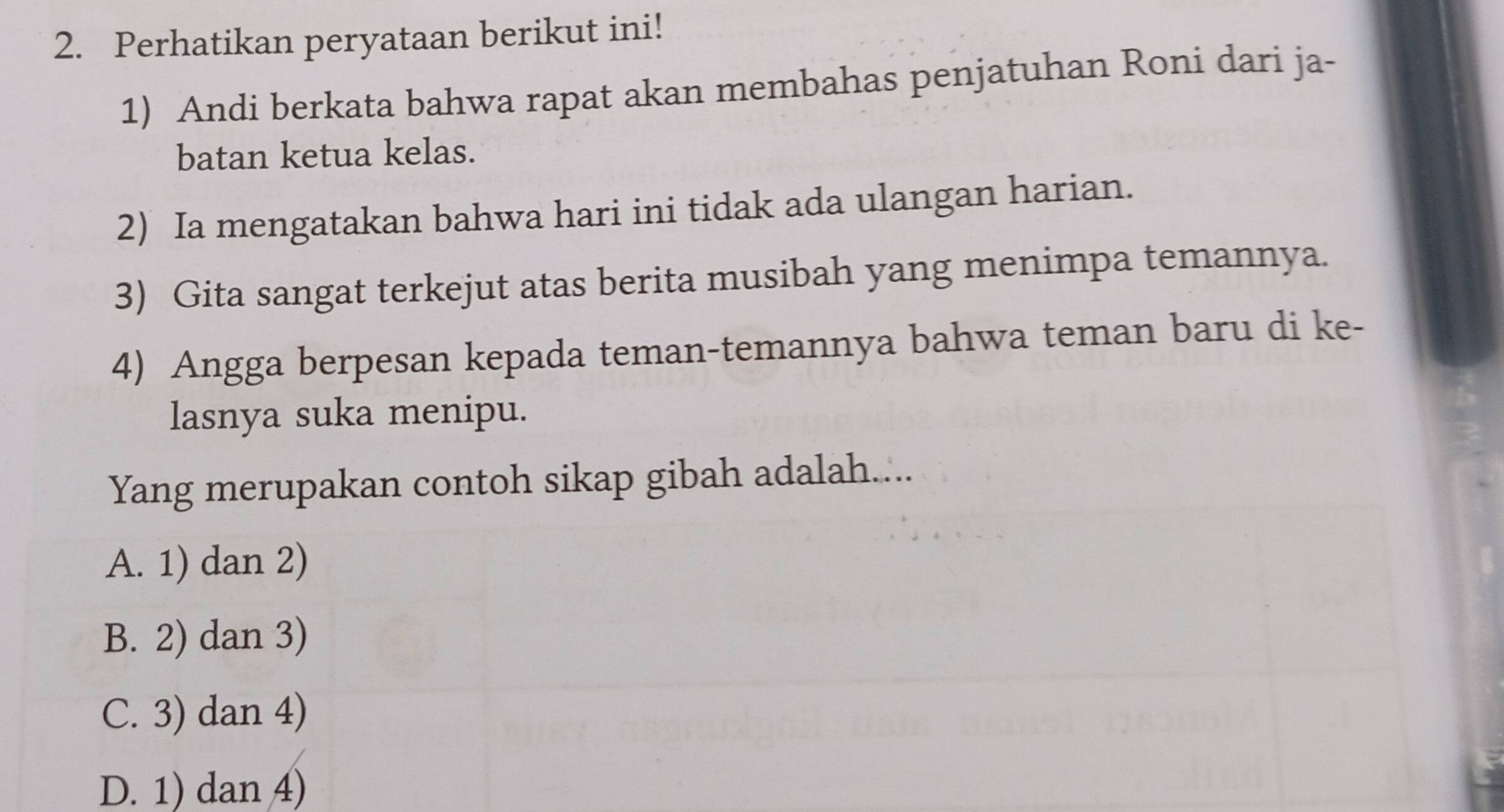 Perhatikan peryataan berikut ini!
1) Andi berkata bahwa rapat akan membahas penjatuhan Roni dari ja-
batan ketua kelas.
2) Ia mengatakan bahwa hari ini tidak ada ulangan harian.
3) Gita sangat terkejut atas berita musibah yang menimpa temannya.
4) Angga berpesan kepada teman-temannya bahwa teman baru di ke-
lasnya suka menipu.
Yang merupakan contoh sikap gibah adalah....
A. 1) dan 2)
B. 2) dan 3)
C. 3) dan 4)
D. 1) dan 4)