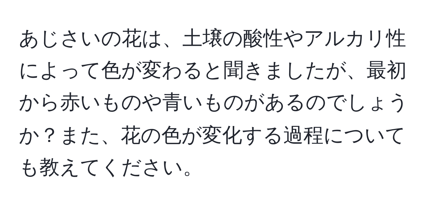 あじさいの花は、土壌の酸性やアルカリ性によって色が変わると聞きましたが、最初から赤いものや青いものがあるのでしょうか？また、花の色が変化する過程についても教えてください。