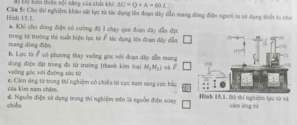 đ) Độ biển thiên nội năng của chất khí: △ U=Q+A=60J. 
Câu 5: Cho thí nghiệm khảo sát lực từ tác dụng lên đoạn dây dẫn mang dòng điện người ta sử dụng thiết bị như 
Hình 15.1. 
a. Khi cho dòng điện có cường độ I chạy qua đoạn dây dẫn đặt 
trong từ trường thì xuất hiện lực từ vector F tác dụng lên đoạn dây dẫn 
mang dòng điện. 
b. Lực từ vector F có phương thay vuông góc với đoạn dây dẫn mang 
đòng điện đặt trong đc từ trường (thanh kim loại M_1M_2) và j 
vuông gỏc với đường sức từ 
c. Cảm ứng từ trong thí nghiệm có chiều từ cực nam sang cực bắc 
của kim nam châm. 
d. Nguồn điện sử dụng trong thí nghiệm trên là nguồn điện xoay 
chiều