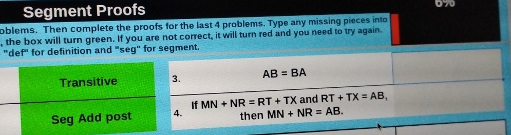 Segment Proofs 
070 
oblems. Then complete the proofs for the last 4 problems. Type any missing pieces into 
, the box will turn green. If you are not correct, it will turn red and you need to try again. 
"def" for definition and "seg" for segment.
AB=BA
If MN+NR=RT+TX and RT+TX=AB, 
. then MN+NR=AB.