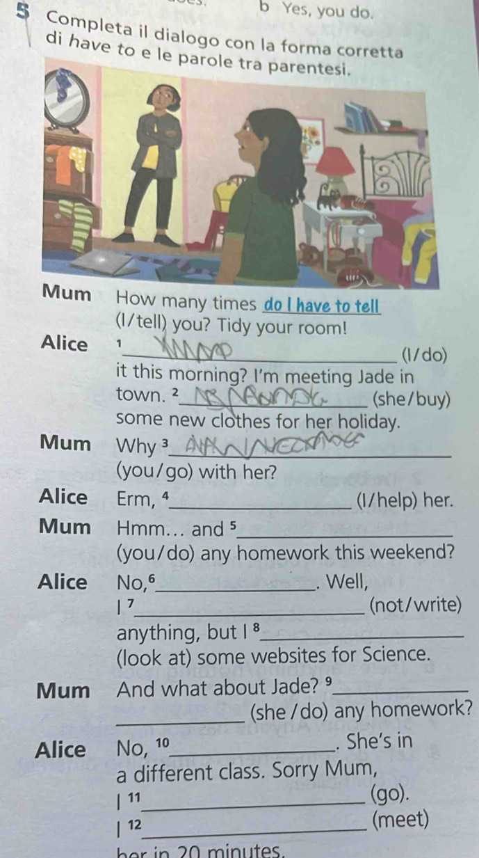 Yes, you do. 
5 Completa il dialogo con la forma corretta 
di have to e l 
How many times do I have to tell 
(I/tell) you? Tidy your room! 
Alice 1_ (l/do) 
it this morning? I'm meeting Jade in 
town. ²_ (she/buy) 
some new clothes for her holiday. 
Mum Why ³_ 
(you/go) with her? 
Alice Erm, ª_ (I/help) her. 
Mum 2 Hmm... and 5 _ 
(you/do) any homework this weekend? 
Alice No, 6 _ . Well, 
1 7_ (not/write) 
anything, but I _ 
(look at) some websites for Science. 
Mum And what about Jade? º_ 
_(she /do) any homework? 
Alice No, 1º_ . She's in 
a different class. Sorry Mum, 
/ 11_ 
(go). 
| 12_ (meet)