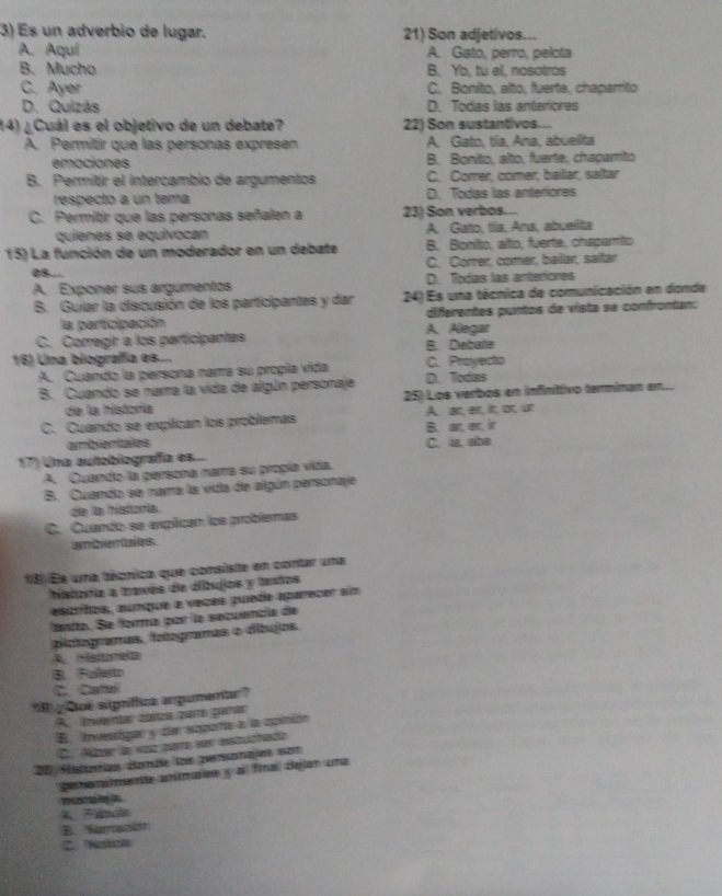 Es un adverbio de lugar. 21) Son adjetivos...
A. Aquí A. Gato, perro, pelota
B. Mucho B. Yb, tu el, nosotros
C. Ayer C. Bonito, alto, fuerte, chaparrito
D. Quizás D. Todas las anteriores
14) ¿Cuál es el objetivo de un debate? 22) Son sustantivos...
A. Permitir que las personas expresen A. Gato, tía, Ana, abuelita
emociones B. Bonito, alto, fuerte, chaparito
B. Permitir el intercambio de argumentos C. Correr, comer, bailar, saltar
respecto a un tema D. Todas las anteriores
C. Permitir que las personas señalen a 23) Son verbos...
quienes se equivocan A. Gato, tíla, Ana, abueilta
15) La función de un moderador en un debate B. Bonito, alto, fuerte, chaparto
05... C. Correr, comer, baillar, saltar
A. Exponer sus argumentos D. Todas las anterfores
B. Guiar la discusión de los participantes y dar 24) Es una técnica de comunicación en donde
la participación A. Alegar diferentes puntos de vista se confrontan:
C. Corregir a los participantes B. Debate
16) Una biografía es.... C. Proyecto
A. Cuando la persona narra su propía vida
B. Cuando se narra la vida de algún personaje D. Todas
de la historía 25) Los verbos en infinitivo terminan en...
C. Guando se explican los problemas B. at, er, ir A. an, et, it, or, u
ambientales C. ia, alba
17) Una autobiograffa es...
A. Cuando la persona namra su propía vida.
B. Cuando se narra la vida de algún personaje
de la historía.
C. Cuando se explican los problemas
amberules.
18 Es una técrica que consiste en contar una
historia a través de áibujos y textos
asprtos, aunque a veces puede aparecer sin
fenta. Se forma por la secuencía de
pictogramas, fetegramas o díbujos.
A. Harea
B Roleito
C. Cattel
B  Qe slgníffica argumento''
A. vertar ctos para garar
B. investigar y dan sopote a la opinión
C. Atrer la vaz parra se enstuchado
20 Histares élande los personajes som
pemenimente anales y al final dejan una
?    
4. Fam
B. Mersclór
C. Nosticka