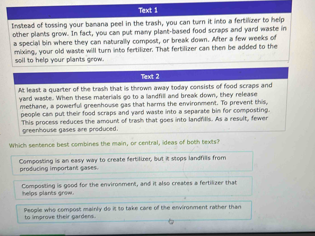 Text 1
Instead of tossing your banana peel in the trash, you can turn it into a fertilizer to help
other plants grow. In fact, you can put many plant-based food scraps and yard waste in
a special bin where they can naturally compost, or break down. After a few weeks of
mixing, your old waste will turn into fertilizer. That fertilizer can then be added to the
soil to help your plants grow.
Which sentence best combines the main, or central, ideas of both texts?
Composting is an easy way to create fertilizer, but it stops landfills from
producing important gases.
Composting is good for the environment, and it also creates a fertilizer that
helps plants grow.
People who compost mainly do it to take care of the environment rather than
to improve their gardens.