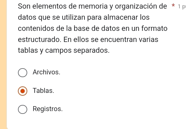 Son elementos de memoria y organización de * 1 p
datos que se utilizan para almacenar los
contenidos de la base de datos en un formato
estructurado. En ellos se encuentran varias
tablas y campos separados.
Archivos.
Tablas.
Registros.