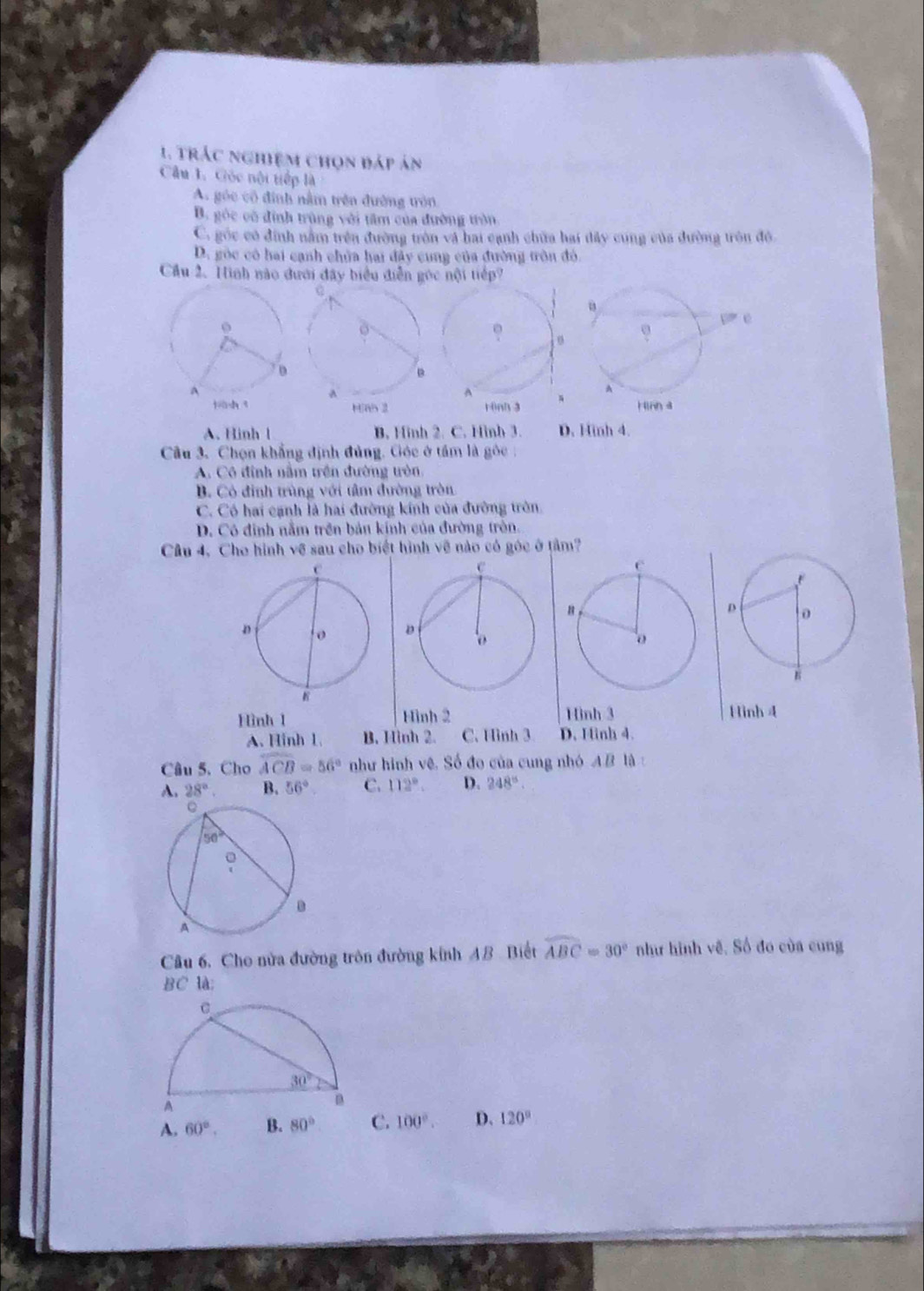 trác nghiệm chọn đáp án
Cầu 1. Gốc nội tiếp là
A. góc cô định nằm trên đường tròn
B. góc cô đình trùng với tâm của đường tròn
C. góc có đính nằm trên đường tròn và hai cạnh chữa hai dây cung của đường tròn đô
D. góc có hai cạnh chủa hai đây cung của đường tròn đó.
Cầu 2. Hình nào đưới đây biểu diễn gọc nội tiếp?
Has 2 rinh 3
A. Hinh l B. Hinh 2. C. Hình 3. D. Hinh 4.
Câu 3. Chọn khẳng định đủng. Gộc ở tầm là gỏc
A. Cô đình nằm trên đường tòn
B. Có định trùng với tâm đường tròn
C. Có hai cạnh là hai đường kính của đường tròn.
D. Có đinh nằm trên bản kính của đường tròn.
Câu 4, Cho hình về sau cho biết hình về nào có góc ở tâm?
Hình 1 Hình 2 Hinh 3 Hình 4
A. Hinh 1. B. Hình 2. C. Hình 3 D. Hinh 4.
Câu 5. Cho widehat ACB=56° như hình vê, Số đo của cung nhó A B là :
A. 28°. B. 56° C. 112°. D. 248°
Câu 6. Cho nửa đường tròn đường kinh AB. Biết widehat ABC=30° như hình về. Số đo của cung
BC là;
A. 60°. B. 80° C. 100°. D. 120°