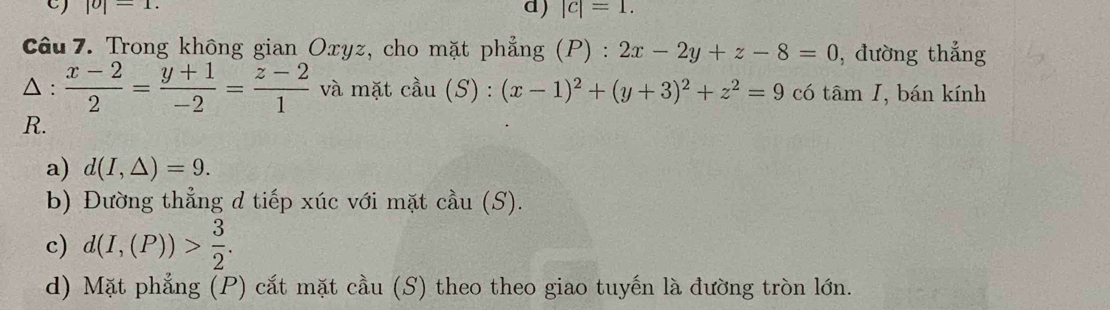 |o|=1. d) |c|=1. 
Câu 7. Trong không gian Oxyz, cho mặt phẳng (P) : 2x-2y+z-8=0 , đường thắng
△ :  (x-2)/2 = (y+1)/-2 = (z-2)/1  và mặt . cdot au(S):(x-1)^2+(y+3)^2+z^2=9 có tâm I, bán kính
R.
a) d(I,△ )=9.
b) Đường thẳng d tiếp xúc với mặt cầu (S).
c) d(I,(P))> 3/2 .
d) Mặt phẳng (P) cắt mặt cầu (S) theo theo giao tuyến là đường tròn lớn.