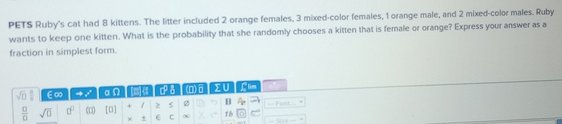 PETS Ruby's cat had 8 kittens. The litter included 2 orange females, 3 mixed-color females, 1 orange male, and 2 mixed-color males. Ruby 
wants to keep one kitten. What is the probability that she randomly chooses a kitten that is female or orange? Express your answer as a 
fraction in simplest form.
sqrt(□ ) □ /□   ∈∞ 2 α Q ∠ □^(□) a (0) >U Llim
 □ /□   sqrt(□ ) □^(□) (0) □ + / 2 Ø B A_r — Font... 
× + E C ∞ C 1b 0