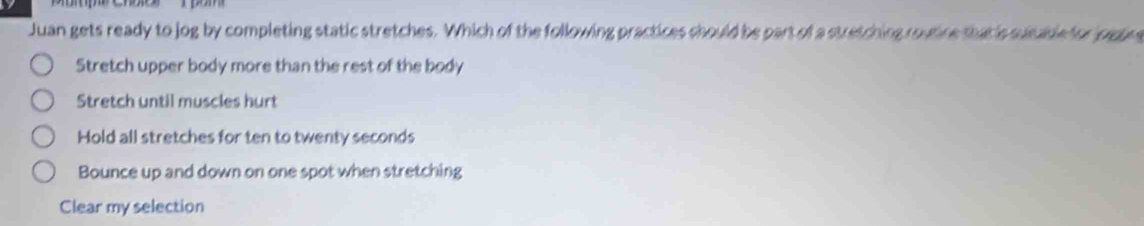 Juan gets ready to jog by completing static stretches. Which of the following practices should be part of a stretching routine that is sucable for jogng
Stretch upper body more than the rest of the body
Stretch until muscles hurt
Hold all stretches for ten to twenty seconds
Bounce up and down on one spot when stretching
Clear my selection