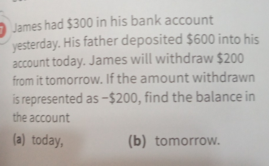 James had $300 in his bank account
yesterday. His father deposited $600 into his
account today. James will withdraw $200
from it tomorrow. If the amount withdrawn
is represented as −$200, find the balance in
the account
(a) today, (b) tomorrow.