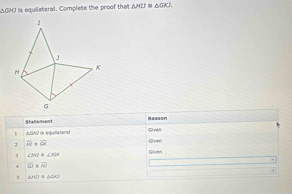 △ GHJ is equilateral. Complete the proof that △ HIJ≌ △ GKJ. 
Statement Reason 
1 △ GHJ is equilateral Given 
2 overline HI≌ overline GK
Given 
3 ∠ IHJ≌ ∠ JGK
Given 
4 overline GJ≌ overline HJ
5 △ HIJ≌ △ GKJ