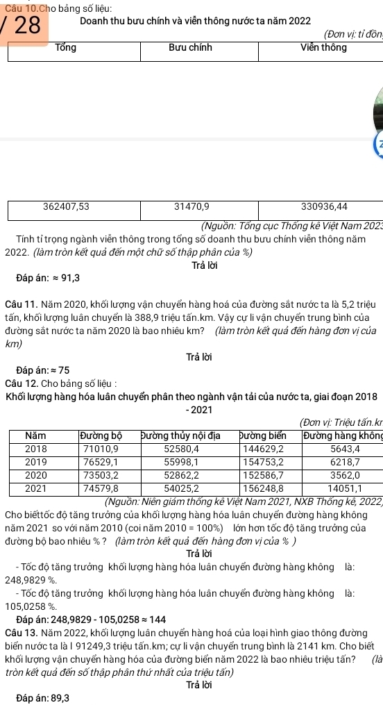 Câu 10.Cho bảng số liệu:
/ 28 Doanh thu bưu chính và viễn thông nước ta năm 2022
(Đơn vị: tỉ đồn
Tổng Bưu chính Viễn thông
362407,53 31470,9 330936,44
(Nguồn: Tổng cục Thống kê Việt Nam 202.
Tính tỉ trọng ngành viễn thông trong tổng số doanh thu bưu chính viễn thông năm
2022. (làm tròn kết quả đến một chữ số thập phân của %)
Trả lời
Đáp án: approx 91,3
Câu 11. Năm 2020, khối lượng vận chuyển hàng hoá của đường sắt nước ta là 5,2 triệu
tấn, khối lượng luân chuyển là 388,9 triệu tấn.km. Vậy cự li vận chuyển trung bình của
đường sắt nước ta năm 2020 là bao nhiêu km? (làm tròn kết quả đến hàng đơn vị của
km)
Trả lời
Đáp án: approx 75
Câu 12. Cho bảng số liệu :
Khối lượng hàng hóa luân chuyển phân theo ngành vận tải của nước ta, giai đoạn 2018
- 2021
r
g
(Nguồn: Niên giám thống kê Việt Nam 2021, NXB Thống kê, 2022)
Cho biếttốc độ tăng trưởng của khối lượng hàng hóa luân chuyển đường hàng không
năm 2021 so với năm 2010 (coi năm 2010=100% ) lớn hơn tốc độ tăng trưởng của
đường bộ bao nhiêu %? (làm tròn kết quả đến hàng đơn vị của % )
Trả lời
- Tốc độ tăng trưởng khối lượng hàng hóa luân chuyển đường hàng không là:
248,9829 %.
- Tốc độ tăng trưởng khối lượng hàng hóa luân chuyển đường hàng không là:
105,0258 %.
Đáp án: 248,9829-105,0258approx 144
Câu 13. Năm 2022, khối lượng luân chuyển hàng hoá của loại hình giao thông đường
biển nước ta là I 91249,3 triệu tấn.km; cự li vận chuyển trung bình là 2141 km. Cho biết
khối lượng vận chuyển hàng hóa của đường biển năm 2022 là bao nhiêu triệu tấn? (là
tròn kết quả đến số thập phân thứ nhất của triệu tấn)
Trả lời
Đáp án: 89,3