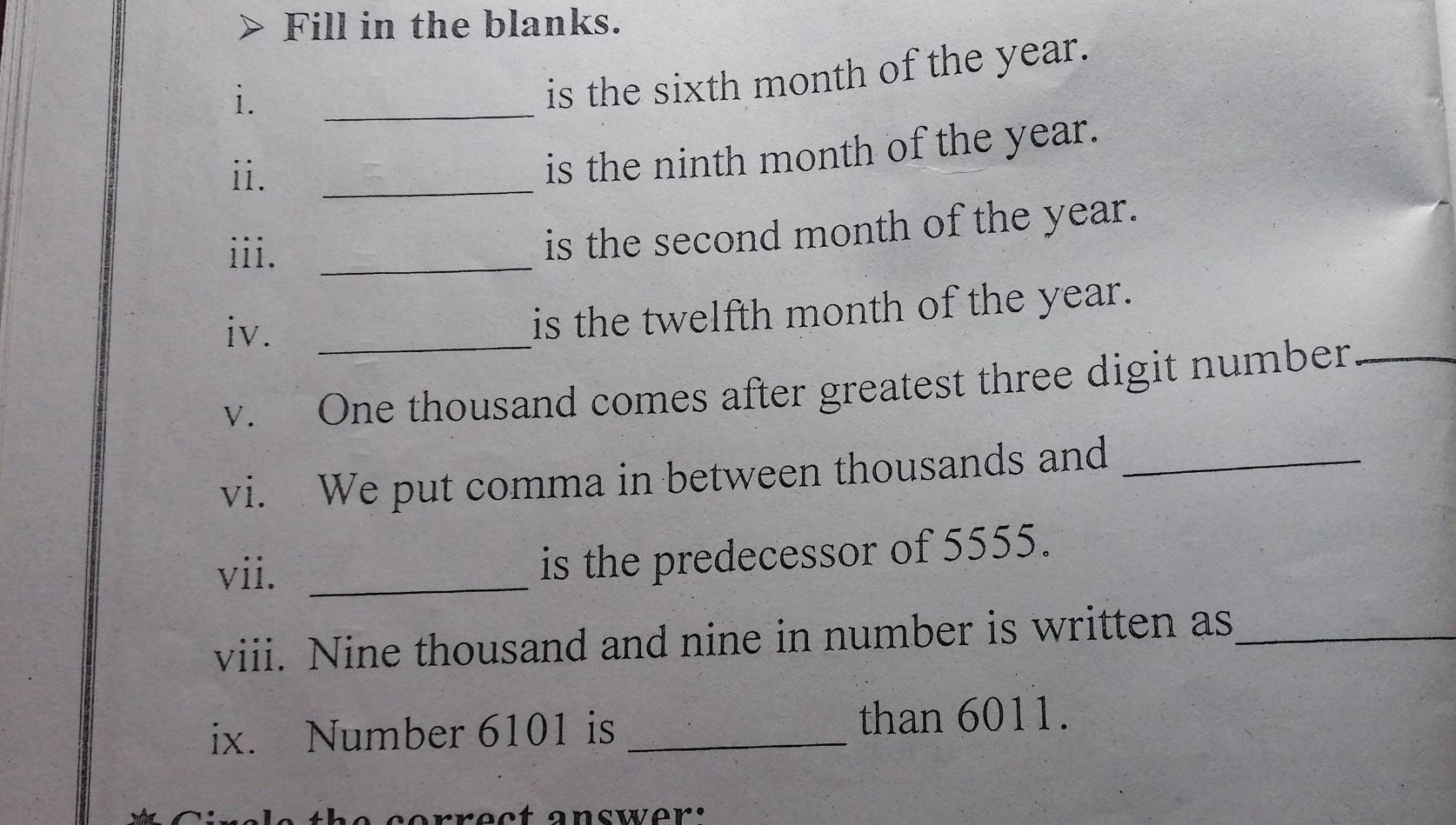 Fill in the blanks. 
i. 
is the sixth month of the year. 
_ 
ii. 
_ 
is the ninth month of the year. 
iii._ 
is the second month of the year. 
iv._ 
is the twelfth month of the year. 
v. One thousand comes after greatest three digit number_ 
vi. We put comma in between thousands and_ 
vii._ 
is the predecessor of 5555. 
viii. Nine thousand and nine in number is written as_ 
ix. Number 6101 is _than 6011.