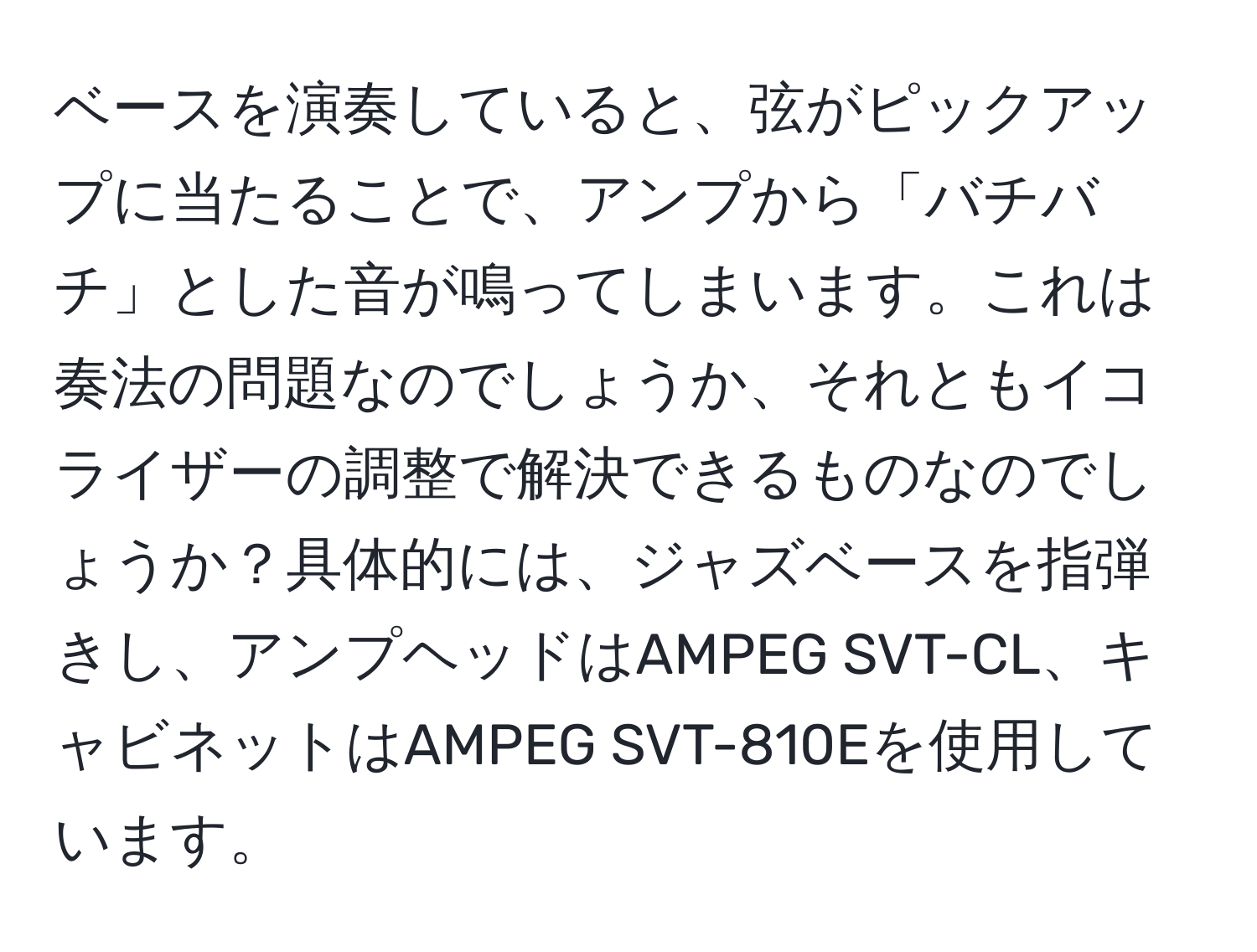 ベースを演奏していると、弦がピックアップに当たることで、アンプから「バチバチ」とした音が鳴ってしまいます。これは奏法の問題なのでしょうか、それともイコライザーの調整で解決できるものなのでしょうか？具体的には、ジャズベースを指弾きし、アンプヘッドはAMPEG SVT-CL、キャビネットはAMPEG SVT-810Eを使用しています。