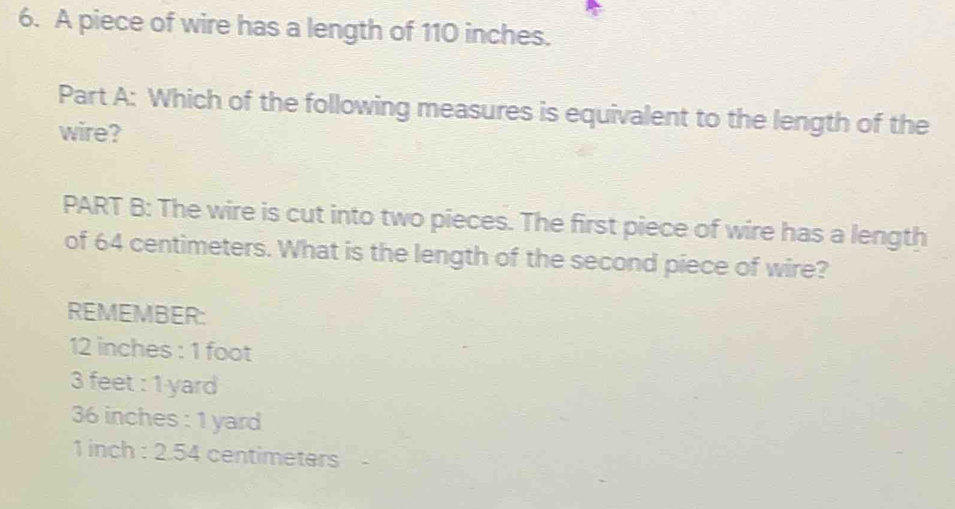 A piece of wire has a length of 110 inches.
Part A: Which of the following measures is equivalent to the length of the
wire?
PART B: The wire is cut into two pieces. The first piece of wire has a length
of 64 centimeters. What is the length of the second piece of wire?
REMEMBER:
12 inches : 1 foot
3 feet : 1 yard
36 inches : 1 yard
1 inch : 2.54 centimeters -