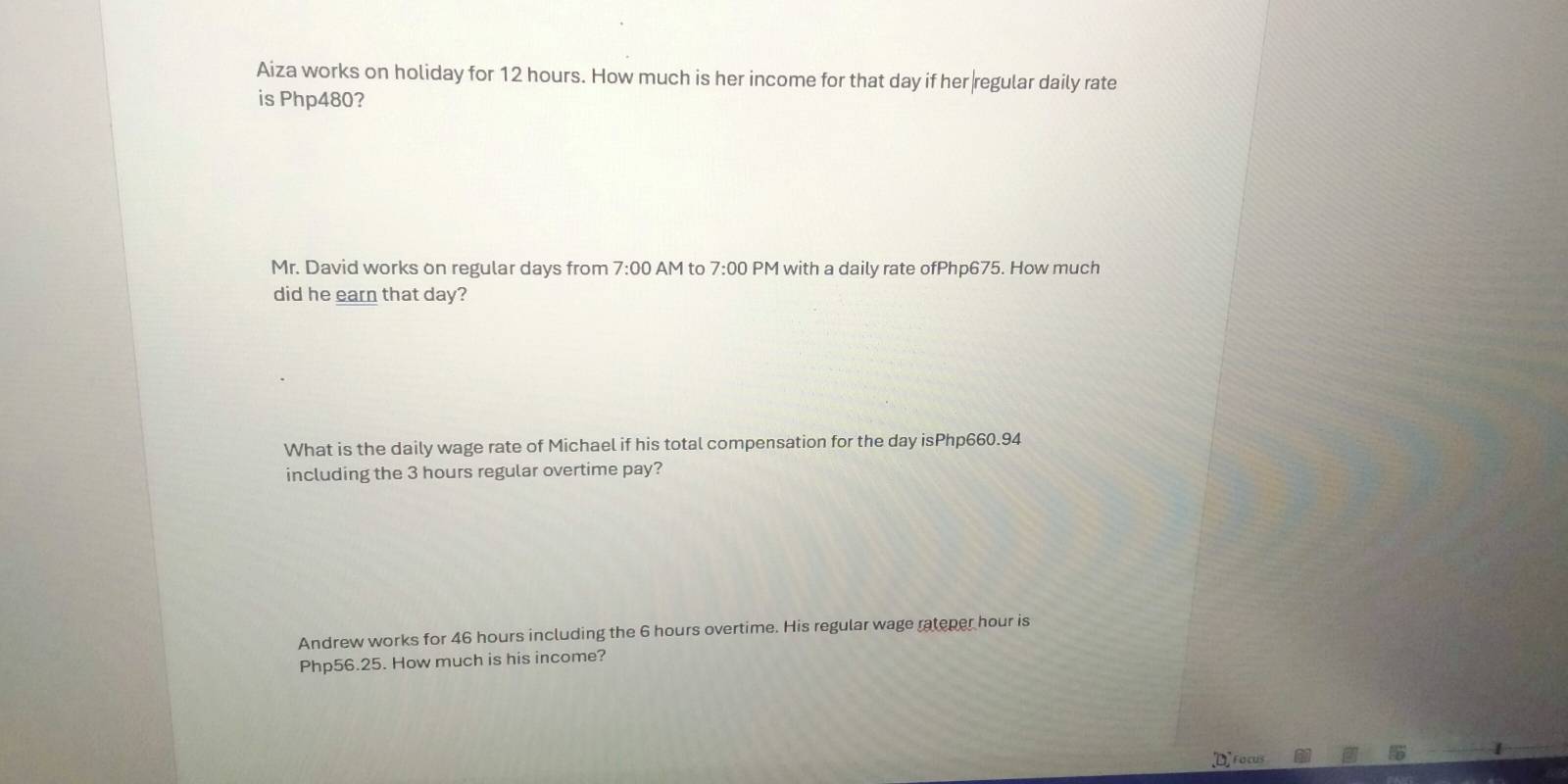 Aiza works on holiday for 12 hours. How much is her income for that day if her regular daily rate
is Php480?
Mr. David works on regular days from 7:00 AM to 7:00 PM with a daily rate ofPhp675. How much
did he earn that day?
What is the daily wage rate of Michael if his total compensation for the day isPhp660.94
including the 3 hours regular overtime pay?
Andrew works for 46 hours including the 6 hours overtime. His regular wage rateper hour is
Php56.25. How much is his income?
[D] ro cus