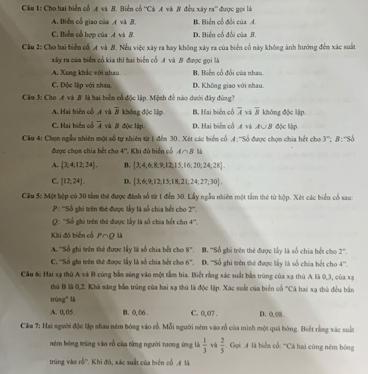 Cho hai biến cố A và B. Biến cố “Cả A và B đều xảy ra” được gọi là
A. Biến cố giao của A và B. B. Biến cố đối của A.
C. Biến cổ hợp của A và B. D. Biến cố đối của B.
Cầu 2: Cho hai biến cố A và B. Nếu việc xảy ra hay không xảy ra của biến cố này không ảnh hưởng đến xác suất
xảy ra của biến cố kia thì hai biến cố A và B được gọi là
A. Xung khắc với nhau. B. Biến cố đối của nhau.
C. Độc lập với nhau. D. Không giao với nhau.
Câu 3: Cho A và B là hai biến cố độc lập. Mệnh đề nào dưới đây đúng?
A. Hai biến cố A và overline B không độc lập. B. Hai biển cố overline A và overline B không độc lập.
C. Hai biến cố overline A và B độc lập. D. Hai biến cố A và A∪ B độc lập.
Câu 4: Chọn ngẫu nhiên một số tự nhiên từ 1 đến 30. Xét các biến cố. A:S Số được chọn chia hết cho 3”; B:“Số
được chọn chia hết cho 4^n * Khi đó biến cố A∩ B là
A.  3;4;12;24 . B.  3;4;6;8;9;12;15;16;20;24;28 .
C.  12;24 . D.  3;6;9;12;15;18;21;24;27;30 .
Câu 5: Một hộp có 30 tấm thẻ được đánh số từ 1 đến 30. Lấy ngẫu nhiên một tấm thẻ từ hộp. Xét các biển cổ sau:
P: “Số ghi trên thẻ được lấy là số chia hết cho 2''.
Q: “Số ghi trên thẻ được lấy là số chia hết cho 4”.
Khi đó biến cố P∩Q là
A. 'Số ghi trên thẻ được lấy là số chia hết cho 8''. B. “Số ghi trên thẻ được lấy là số chia hết cho 2”.
C. “Số ghi trên thẻ được lấy là số chia hết cho 6”. D. “Số ghi trên thẻ được lấy là số chia hết cho 4”.
Câu 6: Hai xạ thủ A và B cùng bắn súng vào một tấm bia. Biết rằng xác suất bắn trùng của xạ thủ A là 0,3, của xạ
thủ B là 0,2. Khả năng bắn trúng của hai xạ thủ là độc lập. Xác suất của biển cố "Cả hai xạ thủ đều bắn
trúng" là
A. 0,05. B. 0, 06 . C. 0, 07 . D. 0, 08 .
Câu 7: Hai người độc lập nhau ném bóng vào rỗ. Mỗi người ném vào rổ của minh một quả bóng. Biết rằng xác suất
ném bóng trúng vào rồ của từng người tương ứng là  1/3  và  2/5 . Gọi .4 là biển cố: “Cả hai cùng ném bóng
trúng vào rỗ''. Khi đó, xác suất của biển cổ A là