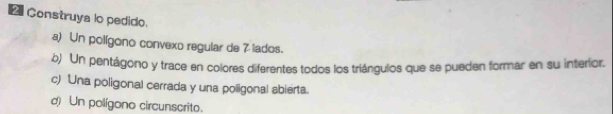 Construya lo pedido. 
a) Un polígono convexo regular de 7 lados. 
b) Un pentágono y trace en colores diferentes todos los triángulos que se pueden formar en su interíor. 
c) Una poligonal cerrada y una poligonal abierta. 
d) Un polígono circunscrito.